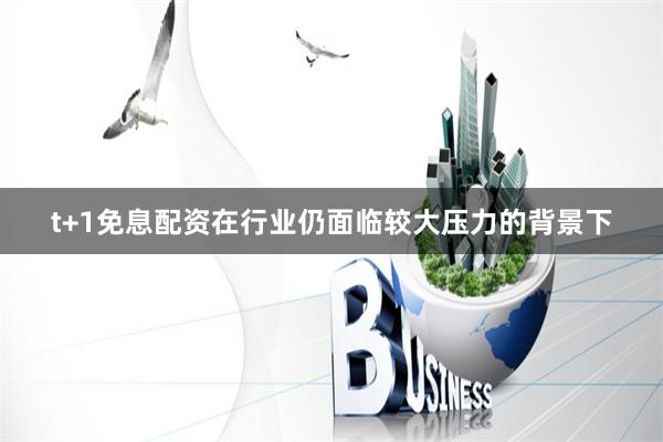 t+1免息配资在行业仍面临较大压力的背景下