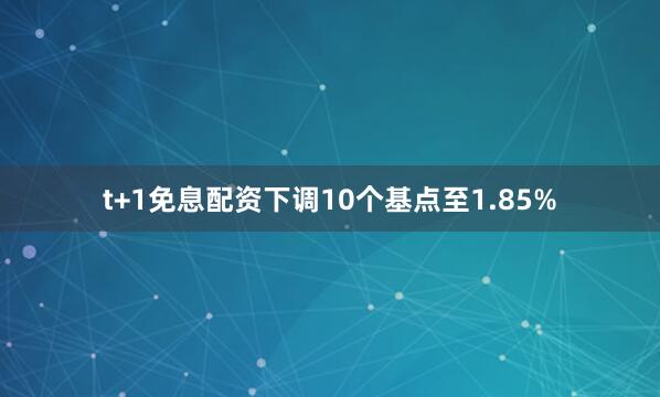 t+1免息配资下调10个基点至1.85%